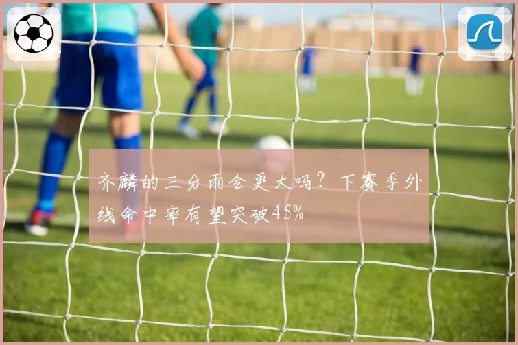 齐麟的三分雨会更大吗？下赛季外线命中率有望突破45%