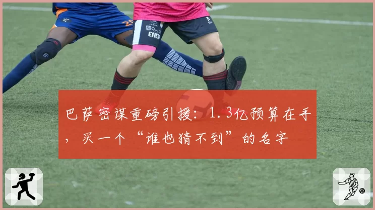 巴萨密谋重磅引援：1.3亿预算在手，买一个“谁也猜不到”的名字