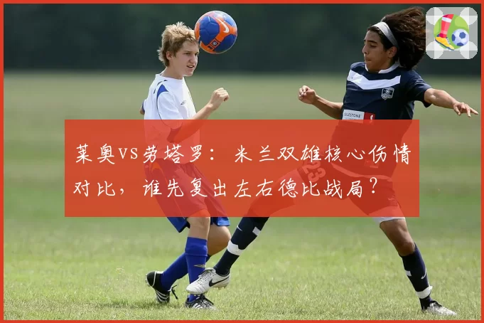 莱奥vs劳塔罗:米兰双雄核心伤情对比,谁先复出左右德比战局?