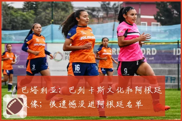 巴塔利亚：巴列卡斯文化和阿根廷很像；很遗憾没进阿根廷名单
