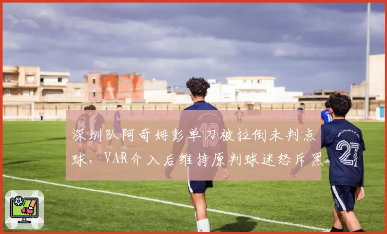 深圳队阿奇姆彭单刀被拉倒未判点球，VAR介入后维持原判球迷怒斥黑哨