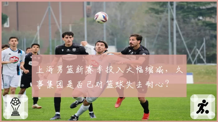 上海男篮新赛季投入大幅缩减，久事集团是否已对篮球失去耐心？