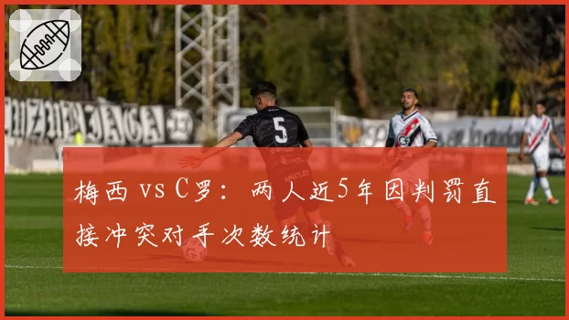 梅西 vs C罗：两人近5年因判罚直接冲突对手次数统计