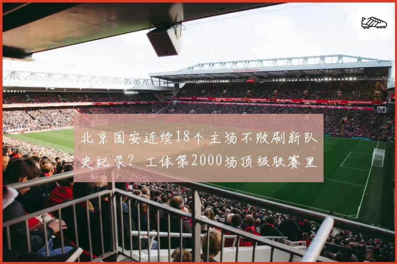 北京国安连续18个主场不败刷新队史纪录？工体第2000场顶级联赛里程碑胜率能守住几成？