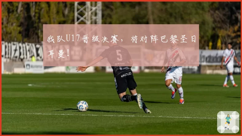 我队U17晋级决赛，将对阵巴黎圣日耳曼！