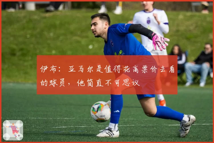 伊布:亚马尔是值得花高票价去看的球员,他简直不可思议