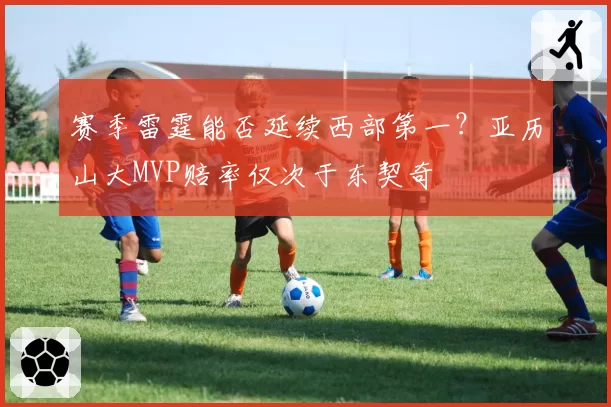 赛季雷霆能否延续西部第一？亚历山大MVP赔率仅次于东契奇
