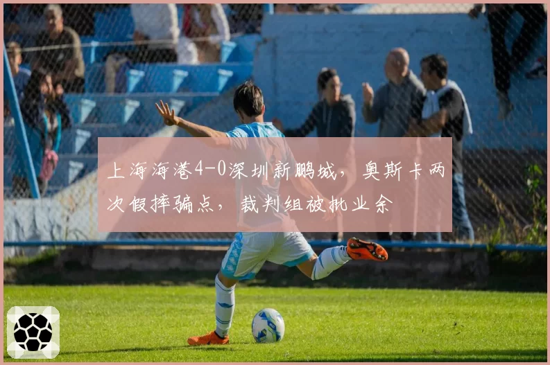 上海海港4-0深圳新鹏城，奥斯卡两次假摔骗点，裁判组被批业余
