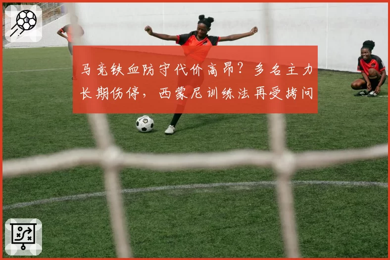 马竞铁血防守代价高昂？多名主力长期伤停，西蒙尼训练法再受拷问