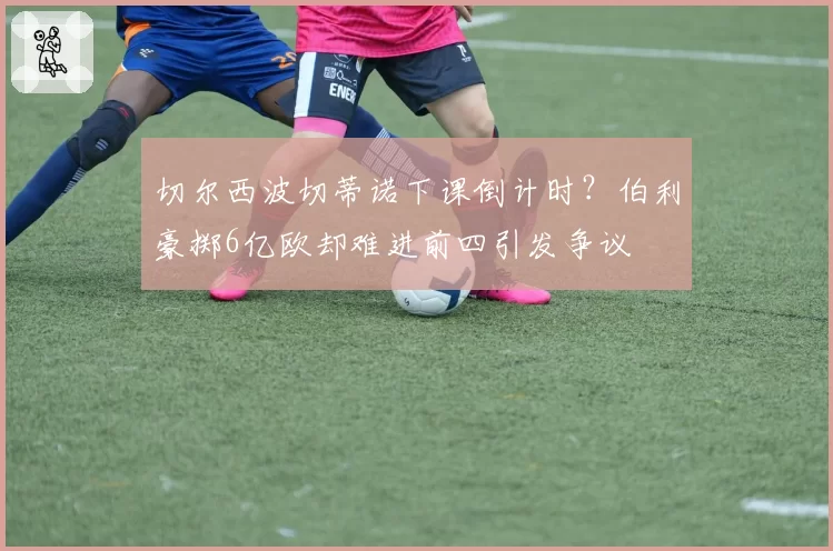 切尔西波切蒂诺下课倒计时？伯利豪掷6亿欧却难进前四引发争议