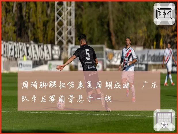 周琦脚踝扭伤康复周期成谜，广东队季后赛前景悬于一线
