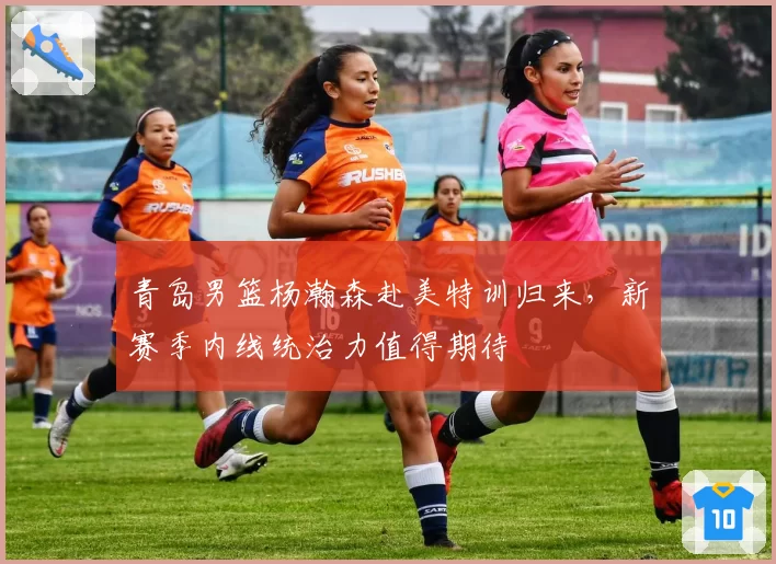 青岛男篮杨瀚森赴美特训归来，新赛季内线统治力值得期待
