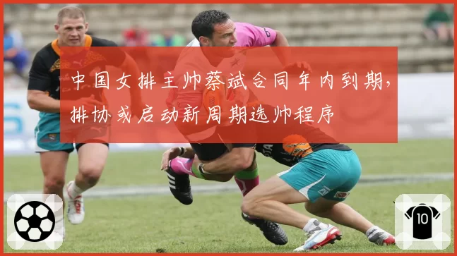中国女排主帅蔡斌合同年内到期，排协或启动新周期选帅程序