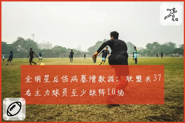 全明星后伤病暴增数据：联盟共37名主力球员至少缺阵10场