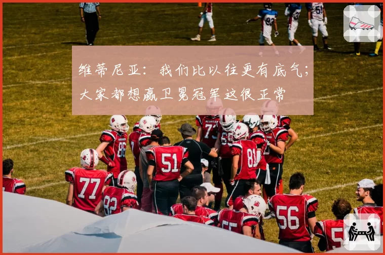 维蒂尼亚：我们比以往更有底气；大家都想赢卫冕冠军这很正常