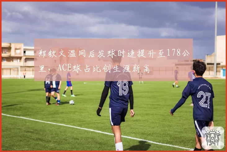 郑钦文温网后发球时速提升至178公里，ACE球占比创生涯新高