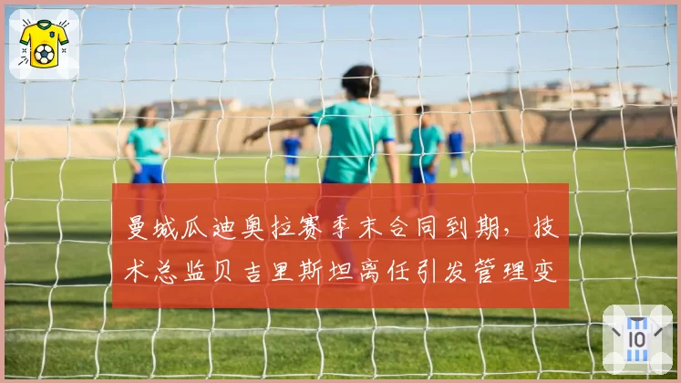曼城瓜迪奥拉赛季末合同到期，技术总监贝吉里斯坦离任引发管理变革